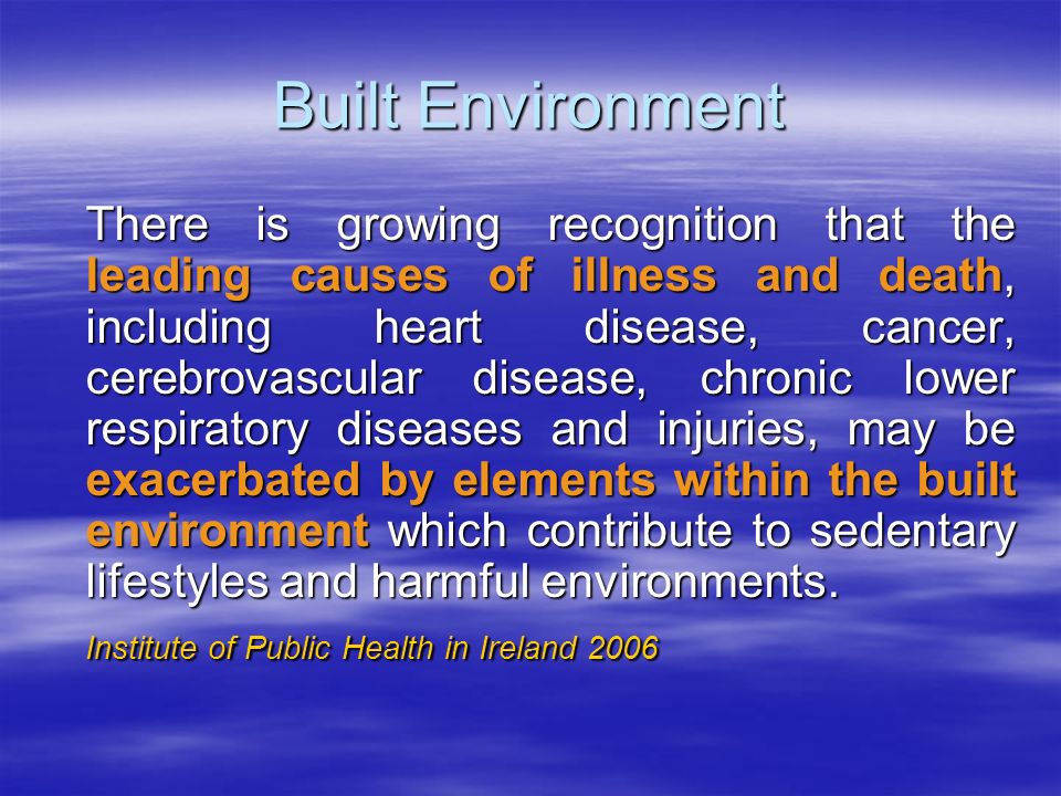 Built Environment There is growing recognition that the leading causes of illness and death, including heart disease, cancer, cerebrovascular disease, chronic lower respiratory diseases and injuries, may be exacerbated by elements within the built environment which contribute to sedentary lifestyles and harmful environments.