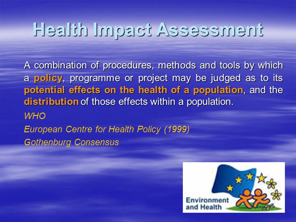 Health Impact Assessment A combination of procedures, methods and tools by which a policy, programme or project may be judged as to its potential effects on the health of a population, and the distribution of those effects within a population.