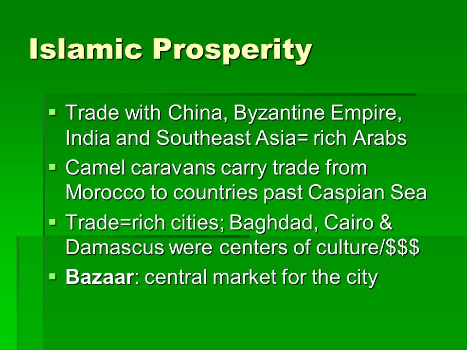 Islamic Prosperity  Trade with China, Byzantine Empire, India and Southeast Asia= rich Arabs  Camel caravans carry trade from Morocco to countries past Caspian Sea  Trade=rich cities; Baghdad, Cairo & Damascus were centers of culture/$$$  Bazaar: central market for the city