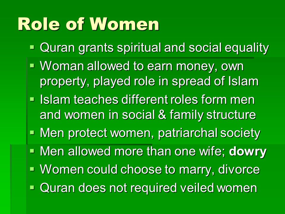 Role of Women  Quran grants spiritual and social equality  Woman allowed to earn money, own property, played role in spread of Islam  Islam teaches different roles form men and women in social & family structure  Men protect women, patriarchal society  Men allowed more than one wife; dowry  Women could choose to marry, divorce  Quran does not required veiled women