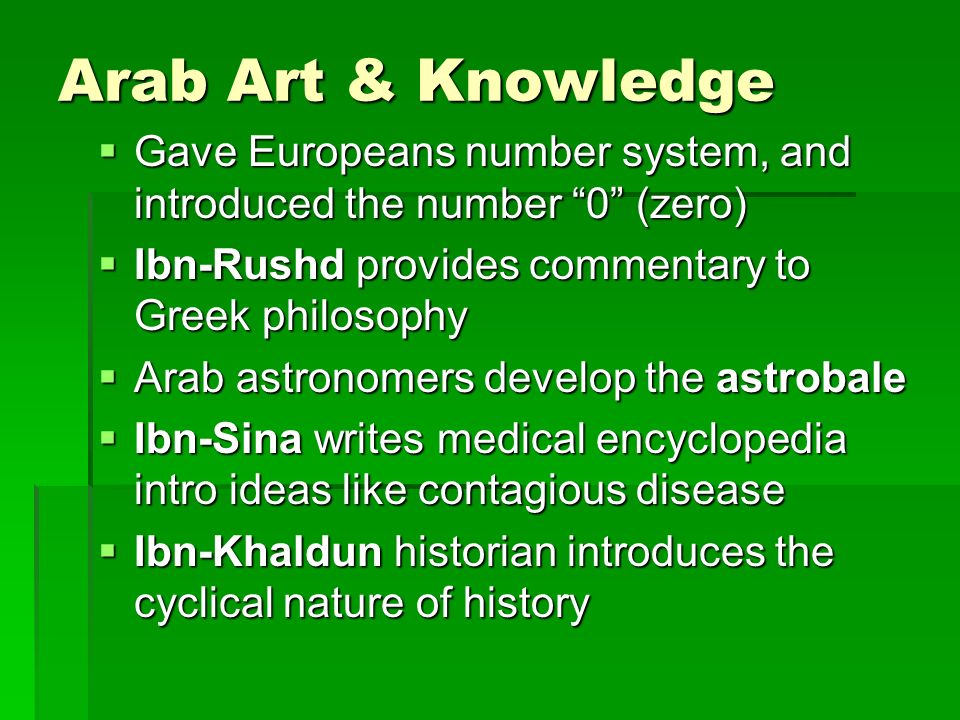 Arab Art & Knowledge  Gave Europeans number system, and introduced the number 0 (zero)  Ibn-Rushd provides commentary to Greek philosophy  Arab astronomers develop the astrobale  Ibn-Sina writes medical encyclopedia intro ideas like contagious disease  Ibn-Khaldun historian introduces the cyclical nature of history