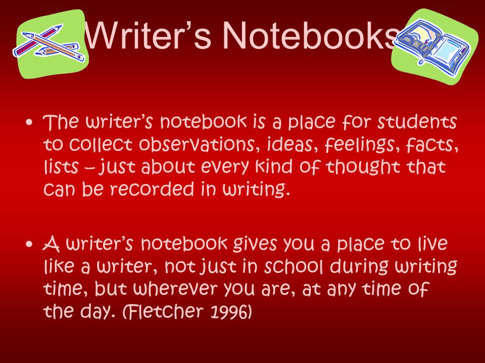 Writer’s Notebooks The writer’s notebook is a place for students to collect observations, ideas, feelings, facts, lists – just about every kind of thought that can be recorded in writing.