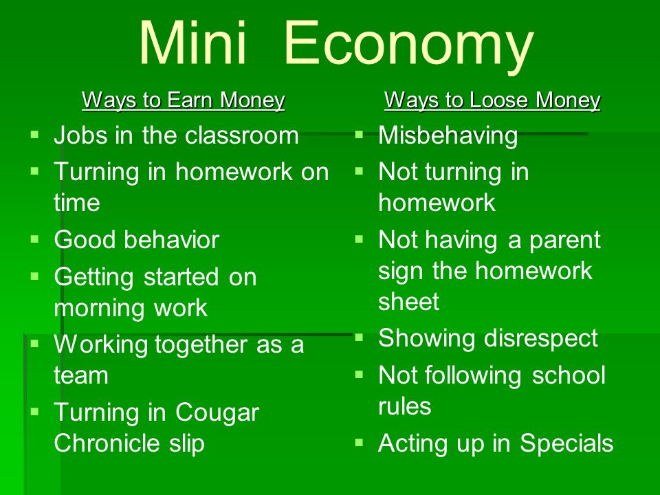 Mini Economy Ways to Earn Money   Jobs in the classroom   Turning in homework on time   Good behavior   Getting started on morning work   Working together as a team   Turning in Cougar Chronicle slip Ways to Loose Money   Misbehaving   Not turning in homework   Not having a parent sign the homework sheet   Showing disrespect   Not following school rules   Acting up in Specials