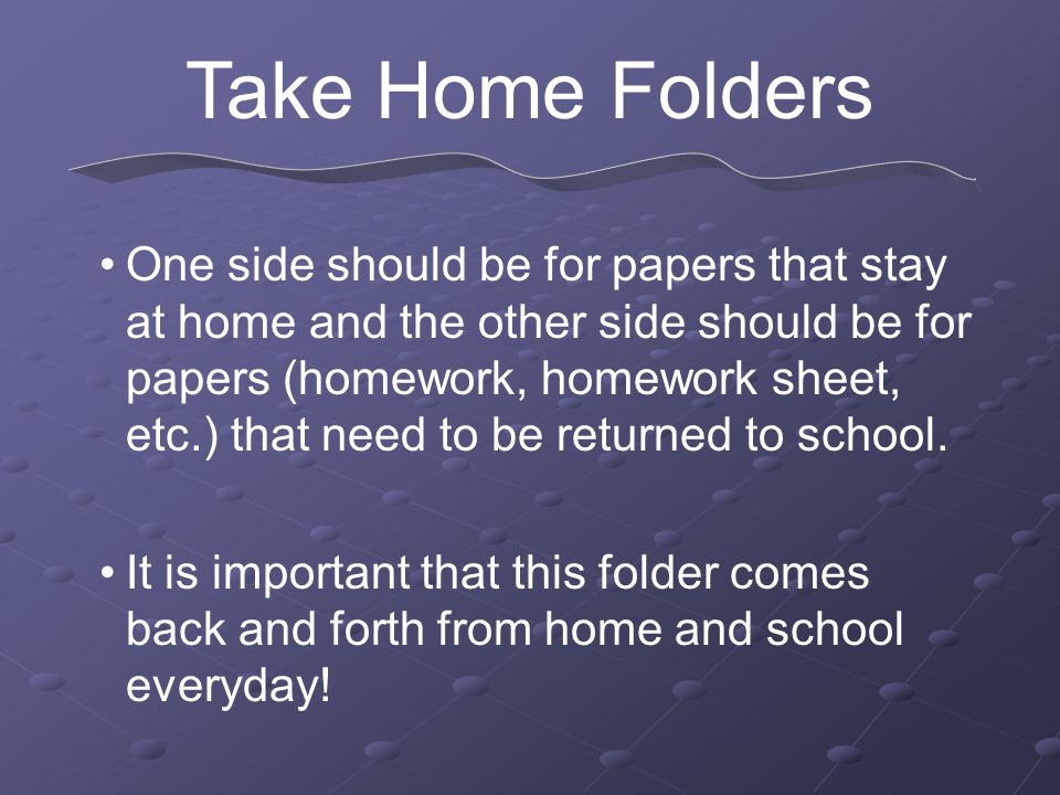 Take Home Folders One side should be for papers that stay at home and the other side should be for papers (homework, homework sheet, etc.) that need to be returned to school.