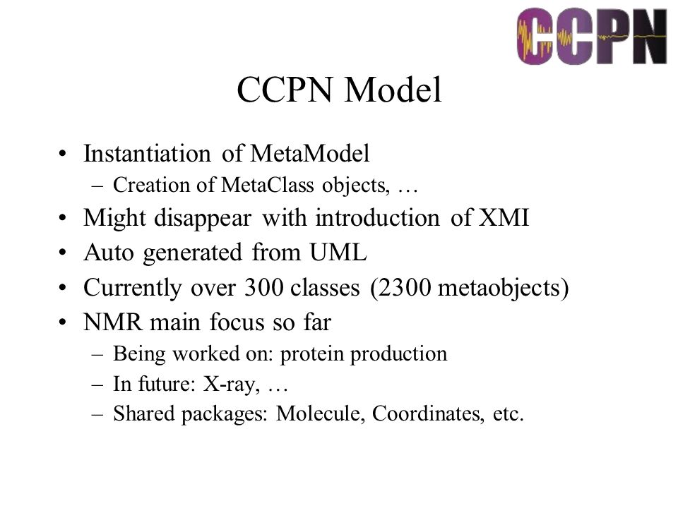 CCPN Model Instantiation of MetaModel –Creation of MetaClass objects, … Might disappear with introduction of XMI Auto generated from UML Currently over 300 classes (2300 metaobjects) NMR main focus so far –Being worked on: protein production –In future: X-ray, … –Shared packages: Molecule, Coordinates, etc.