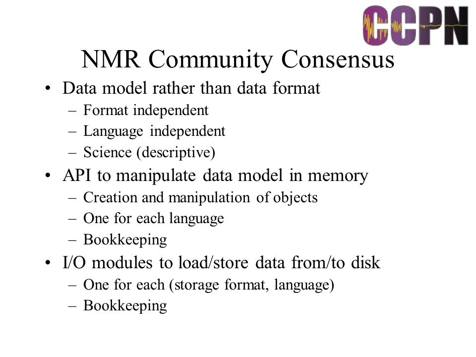 NMR Community Consensus Data model rather than data format –Format independent –Language independent –Science (descriptive) API to manipulate data model in memory –Creation and manipulation of objects –One for each language –Bookkeeping I/O modules to load/store data from/to disk –One for each (storage format, language) –Bookkeeping