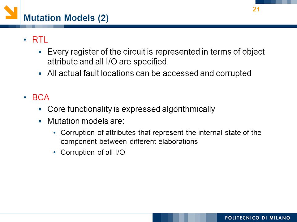 Mutation Models (2) RTL  Every register of the circuit is represented in terms of object attribute and all I/O are specified  All actual fault locations can be accessed and corrupted BCA  Core functionality is expressed algorithmically  Mutation models are: Corruption of attributes that represent the internal state of the component between different elaborations Corruption of all I/O 21