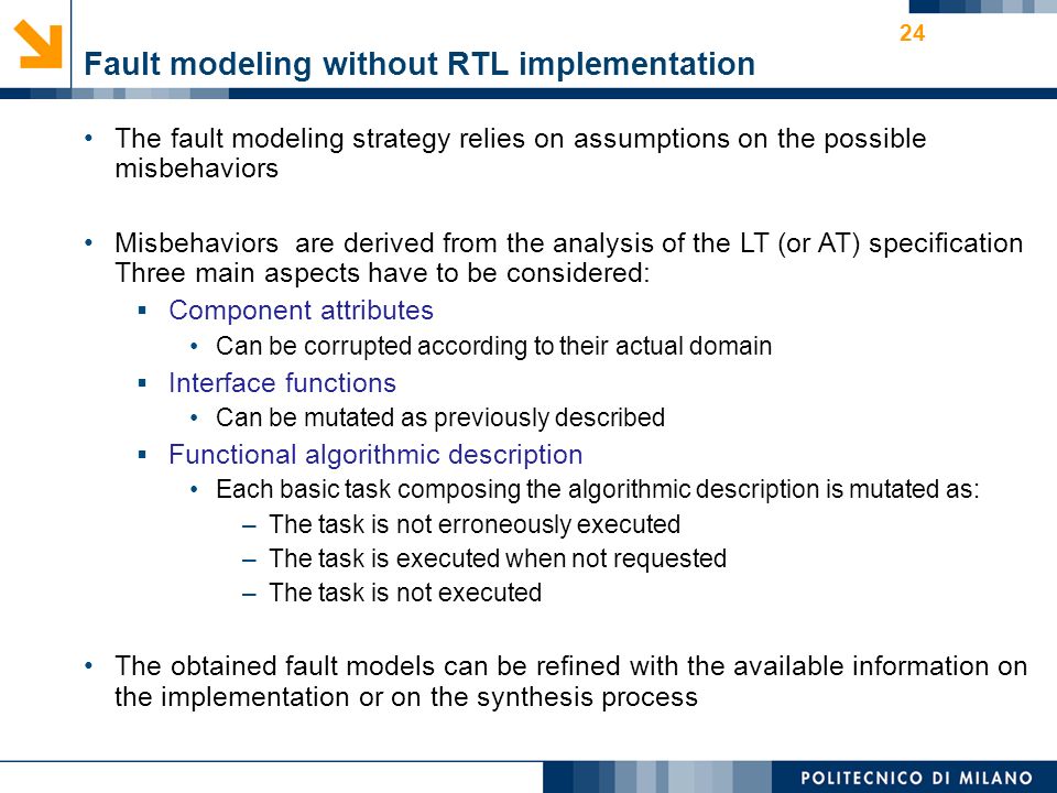 Fault modeling without RTL implementation The fault modeling strategy relies on assumptions on the possible misbehaviors Misbehaviors are derived from the analysis of the LT (or AT) specification Three main aspects have to be considered:  Component attributes Can be corrupted according to their actual domain  Interface functions Can be mutated as previously described  Functional algorithmic description Each basic task composing the algorithmic description is mutated as: –The task is not erroneously executed –The task is executed when not requested –The task is not executed The obtained fault models can be refined with the available information on the implementation or on the synthesis process 24