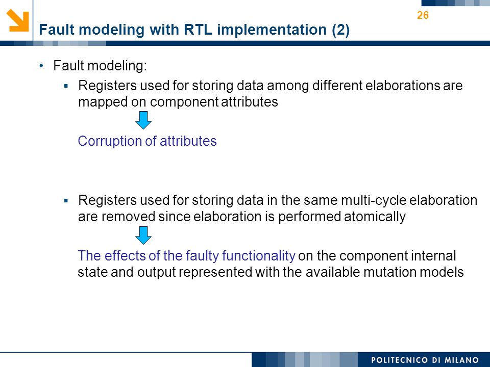Fault modeling with RTL implementation (2) Fault modeling:  Registers used for storing data among different elaborations are mapped on component attributes Corruption of attributes  Registers used for storing data in the same multi-cycle elaboration are removed since elaboration is performed atomically The effects of the faulty functionality on the component internal state and output represented with the available mutation models 26