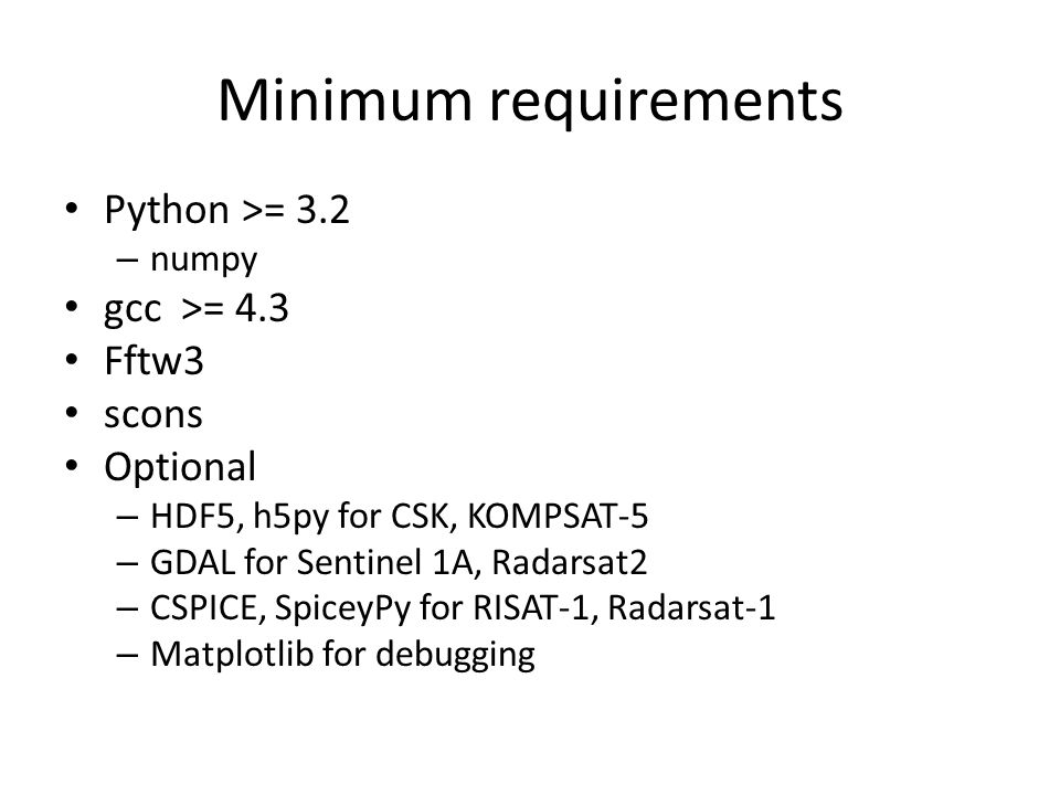 Minimum requirements Python >= 3.2 – numpy gcc >= 4.3 Fftw3 scons Optional – HDF5, h5py for CSK, KOMPSAT-5 – GDAL for Sentinel 1A, Radarsat2 – CSPICE, SpiceyPy for RISAT-1, Radarsat-1 – Matplotlib for debugging