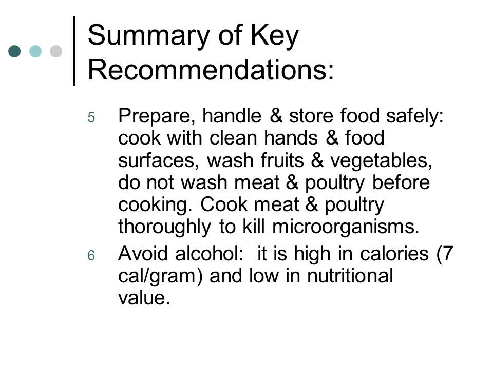 Summary of Key Recommendations: 5 Prepare, handle & store food safely: cook with clean hands & food surfaces, wash fruits & vegetables, do not wash meat & poultry before cooking.