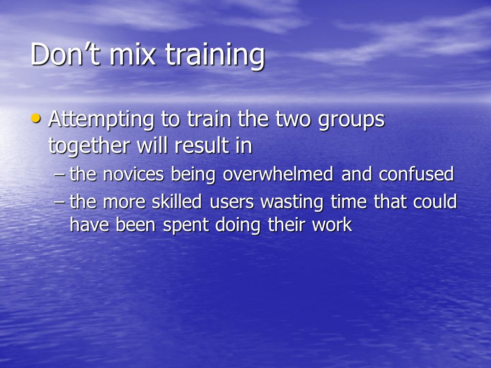 Don’t mix training Attempting to train the two groups together will result in Attempting to train the two groups together will result in –the novices being overwhelmed and confused –the more skilled users wasting time that could have been spent doing their work