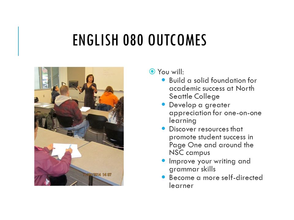 ENGLISH 080 OUTCOMES  You will: Build a solid foundation for academic success at North Seattle College Develop a greater appreciation for one-on-one learning Discover resources that promote student success in Page One and around the NSC campus Improve your writing and grammar skills Become a more self-directed learner