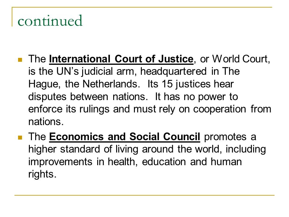 continued The International Court of Justice, or World Court, is the UN’s judicial arm, headquartered in The Hague, the Netherlands.