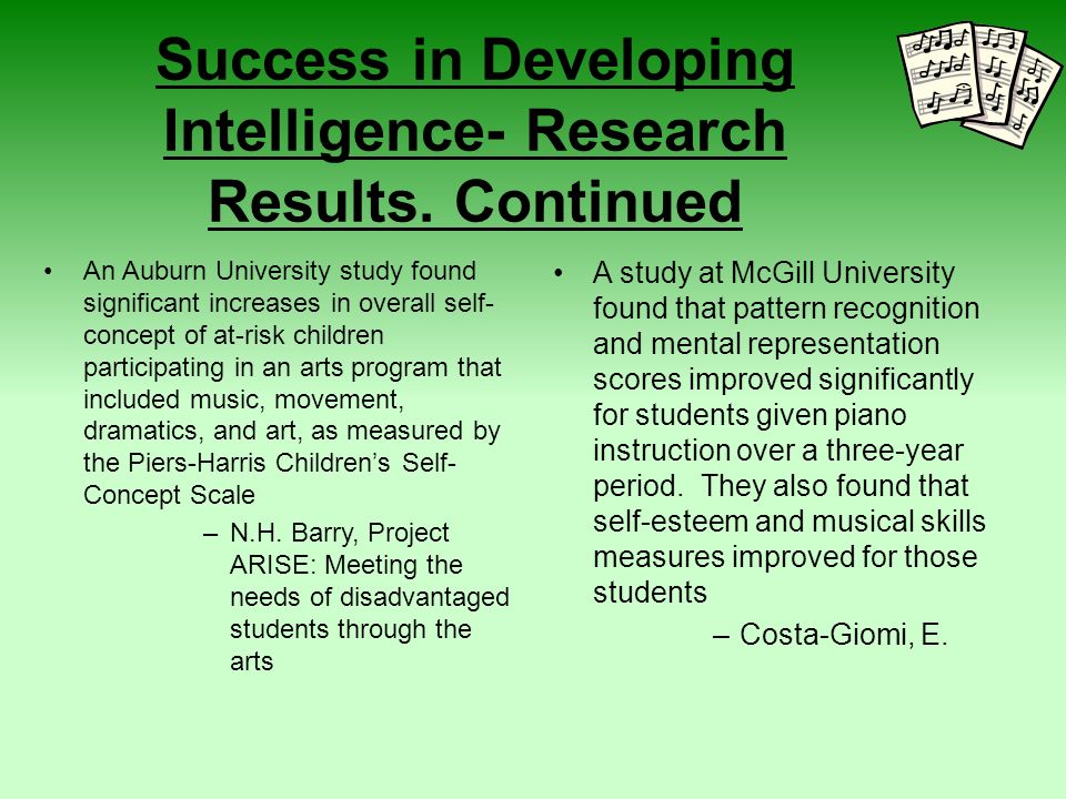 Success in Developing Intelligence- Research Results, Continued A study at the University of California (Irvine) showed that after eight months of keyboard lessons, preschoolers showed a 46% boost in their spatial reasoning IQ –Rauscher, Shaw, Levine, Ky, and Wright Children given piano lessons significantly improved in their spatial-temporal IQ scores (important for some types of math reasoning) compared to children who received computer lessons, casual singing, or no lessons –Rauscher, F.H., Shaw, G.L., Levine, L.J., Wright, E.L., Dennis, W.R., and Newcomb, R.