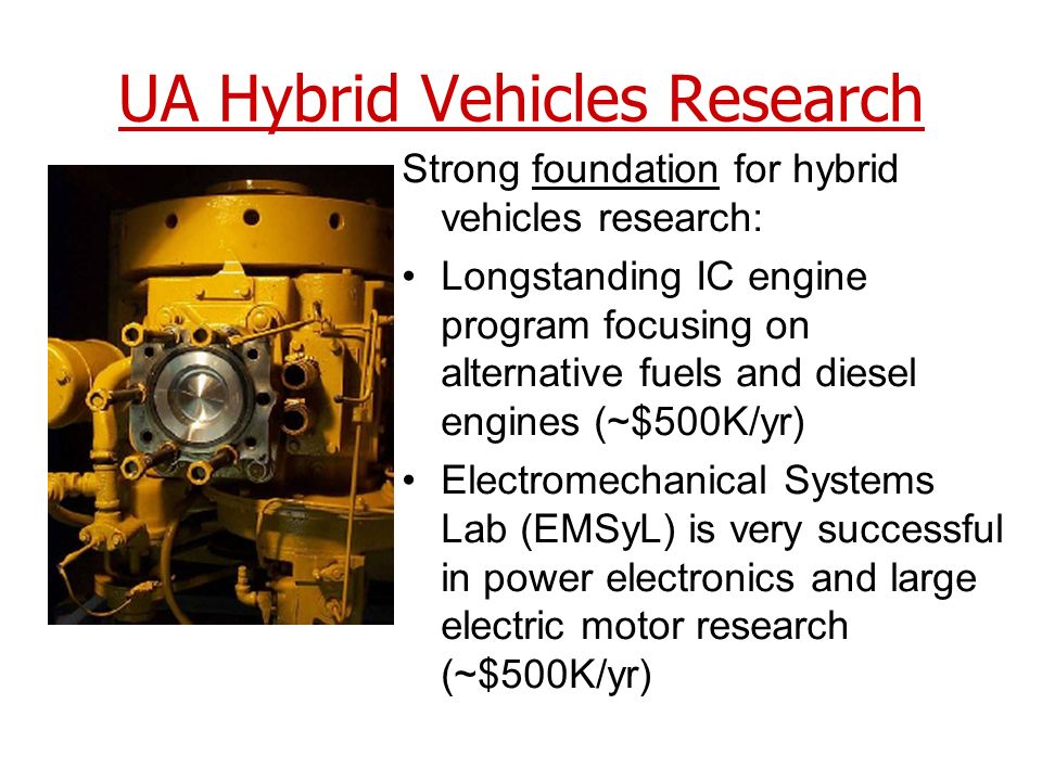 UA Hybrid Vehicles Research Strong foundation for hybrid vehicles research: Longstanding IC engine program focusing on alternative fuels and diesel engines (~$500K/yr) Electromechanical Systems Lab (EMSyL) is very successful in power electronics and large electric motor research (~$500K/yr)