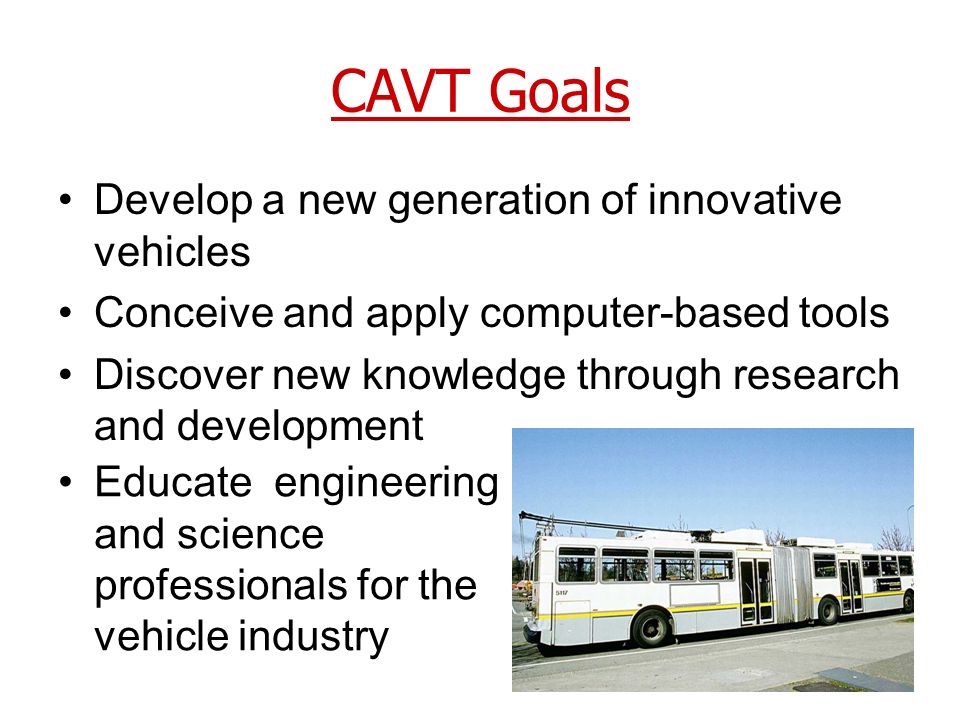 CAVT Goals Develop a new generation of innovative vehicles Conceive and apply computer-based tools Discover new knowledge through research and development Educate engineering and science professionals for the vehicle industry