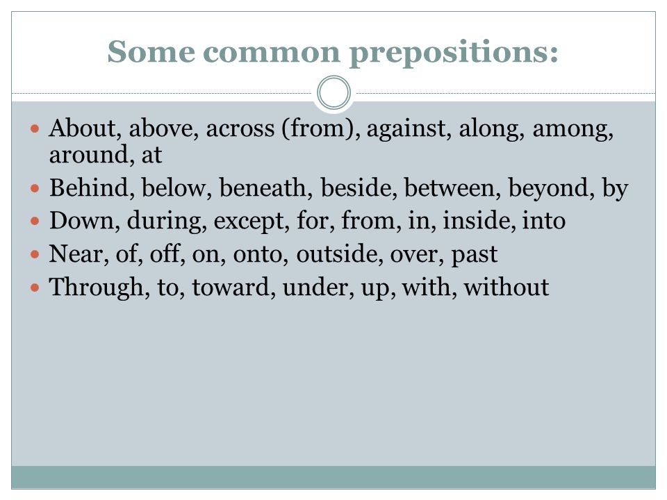Some common prepositions: About, above, across (from), against, along, among, around, at Behind, below, beneath, beside, between, beyond, by Down, during, except, for, from, in, inside, into Near, of, off, on, onto, outside, over, past Through, to, toward, under, up, with, without