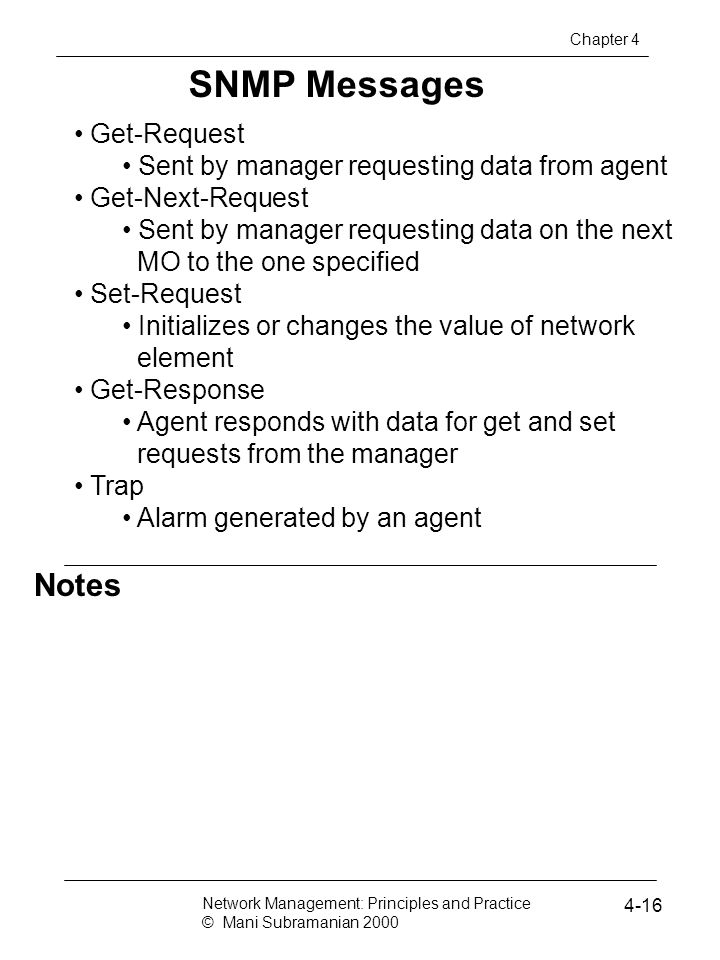 Notes SNMP Messages Get-Request Sent by manager requesting data from agent Get-Next-Request Sent by manager requesting data on the next MO to the one specified Set-Request Initializes or changes the value of network element Get-Response Agent responds with data for get and set requests from the manager Trap Alarm generated by an agent Network Management: Principles and Practice © Mani Subramanian Chapter 4