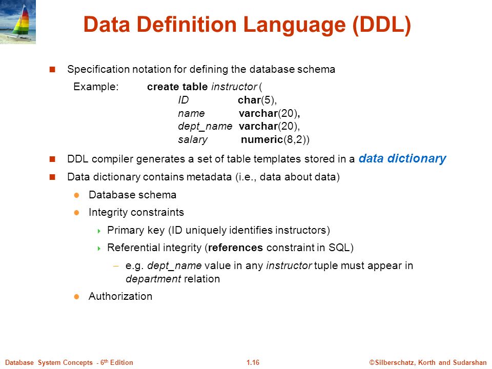 ©Silberschatz, Korth and Sudarshan1.16Database System Concepts - 6 th Edition Data Definition Language (DDL) Specification notation for defining the database schema Example:create table instructor ( ID char(5), name varchar(20), dept_name varchar(20), salary numeric(8,2)) DDL compiler generates a set of table templates stored in a data dictionary Data dictionary contains metadata (i.e., data about data) Database schema Integrity constraints  Primary key (ID uniquely identifies instructors)  Referential integrity (references constraint in SQL) – e.g.