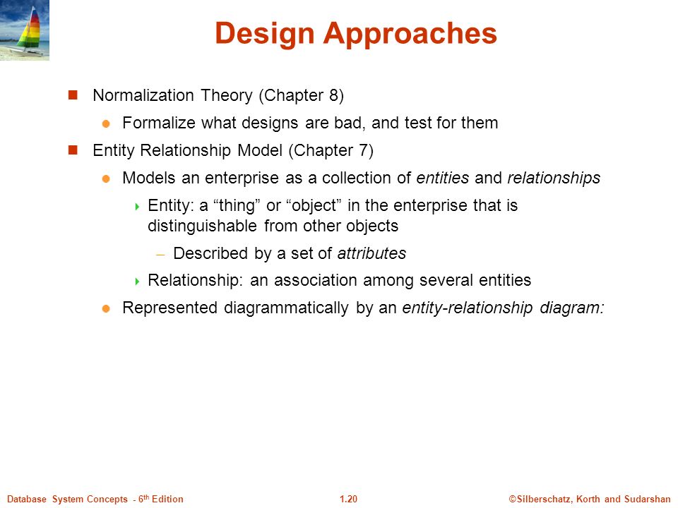 ©Silberschatz, Korth and Sudarshan1.20Database System Concepts - 6 th Edition Design Approaches Normalization Theory (Chapter 8) Formalize what designs are bad, and test for them Entity Relationship Model (Chapter 7) Models an enterprise as a collection of entities and relationships  Entity: a thing or object in the enterprise that is distinguishable from other objects – Described by a set of attributes  Relationship: an association among several entities Represented diagrammatically by an entity-relationship diagram: