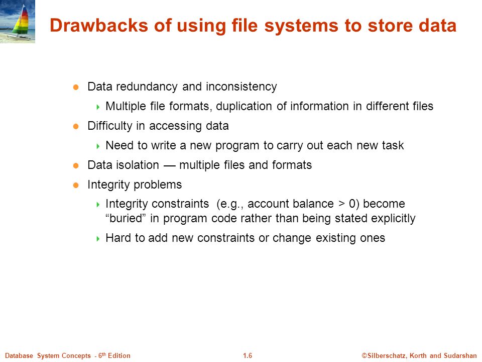 ©Silberschatz, Korth and Sudarshan1.6Database System Concepts - 6 th Edition Drawbacks of using file systems to store data Data redundancy and inconsistency  Multiple file formats, duplication of information in different files Difficulty in accessing data  Need to write a new program to carry out each new task Data isolation — multiple files and formats Integrity problems  Integrity constraints (e.g., account balance > 0) become buried in program code rather than being stated explicitly  Hard to add new constraints or change existing ones
