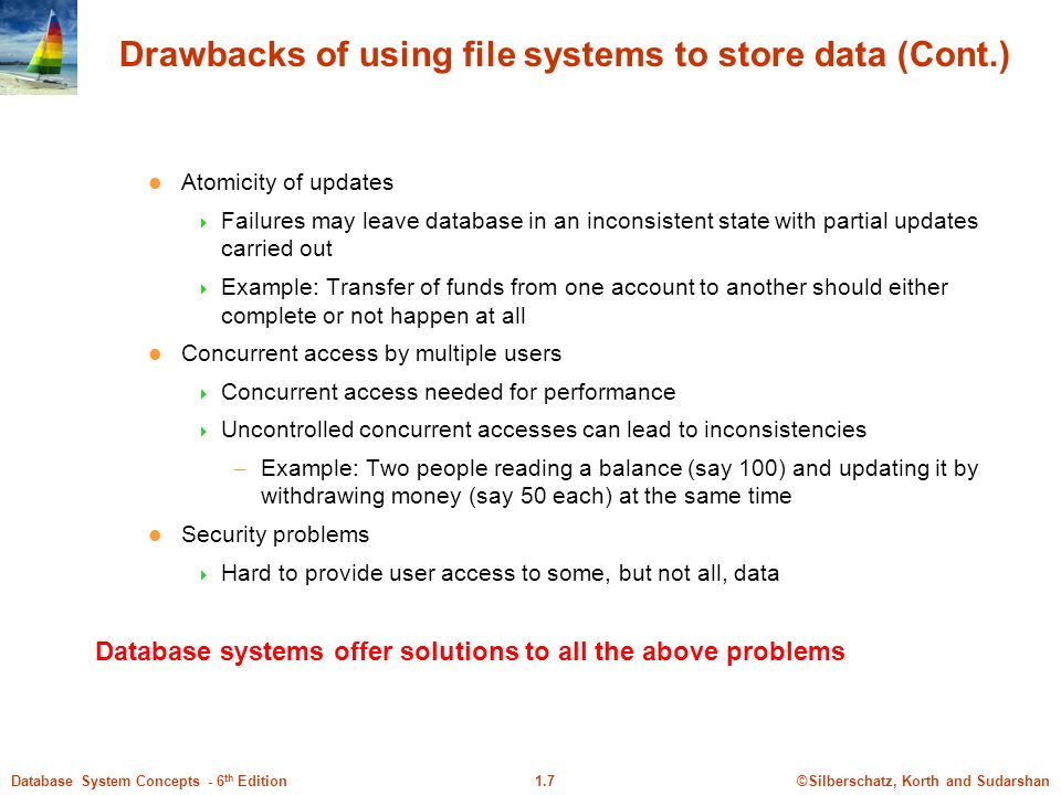 ©Silberschatz, Korth and Sudarshan1.7Database System Concepts - 6 th Edition Drawbacks of using file systems to store data (Cont.) Atomicity of updates  Failures may leave database in an inconsistent state with partial updates carried out  Example: Transfer of funds from one account to another should either complete or not happen at all Concurrent access by multiple users  Concurrent access needed for performance  Uncontrolled concurrent accesses can lead to inconsistencies – Example: Two people reading a balance (say 100) and updating it by withdrawing money (say 50 each) at the same time Security problems  Hard to provide user access to some, but not all, data Database systems offer solutions to all the above problems