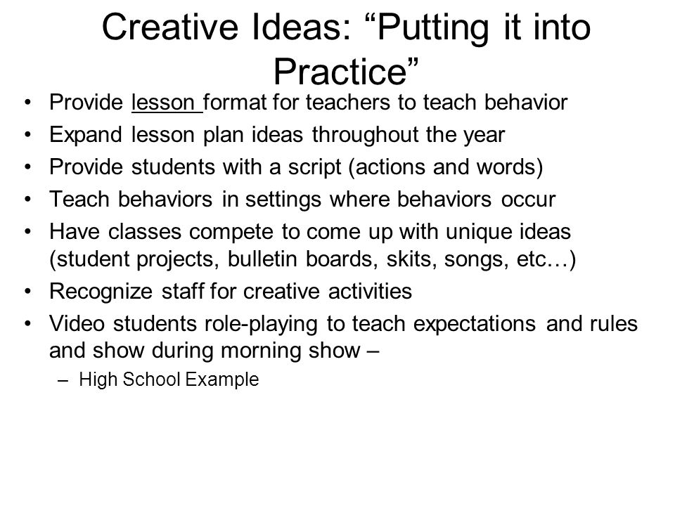 Creative Ideas: Putting it into Practice Provide lesson format for teachers to teach behavior Expand lesson plan ideas throughout the year Provide students with a script (actions and words) Teach behaviors in settings where behaviors occur Have classes compete to come up with unique ideas (student projects, bulletin boards, skits, songs, etc…) Recognize staff for creative activities Video students role-playing to teach expectations and rules and show during morning show – –High School Example