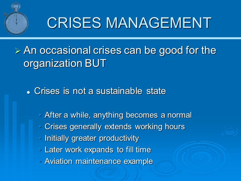 CRISES MANAGEMENT  An occasional crises can be good for the organization BUT Crises is not a sustainable state Crises is not a sustainable state After a while, anything becomes a normalAfter a while, anything becomes a normal Crises generally extends working hoursCrises generally extends working hours Initially greater productivityInitially greater productivity Later work expands to fill timeLater work expands to fill time Aviation maintenance exampleAviation maintenance example