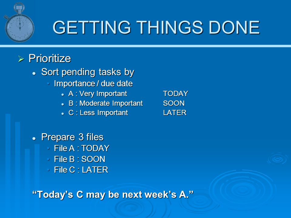 GETTING THINGS DONE  Prioritize Sort pending tasks by Sort pending tasks by Importance / due dateImportance / due date A : Very Important TODAY A : Very Important TODAY B : Moderate Important SOON B : Moderate Important SOON C : Less ImportantLATER C : Less ImportantLATER Prepare 3 files Prepare 3 files File A : TODAYFile A : TODAY File B : SOONFile B : SOON File C : LATERFile C : LATER Today’s C may be next week’s A.
