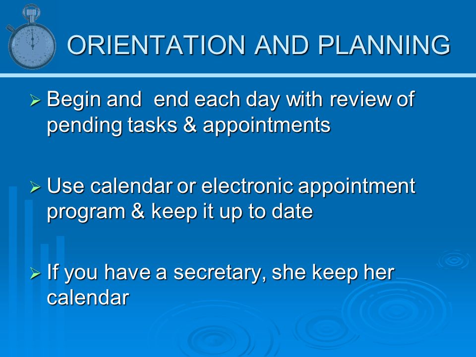 ORIENTATION AND PLANNING  Begin and end each day with review of pending tasks & appointments  Use calendar or electronic appointment program & keep it up to date  If you have a secretary, she keep her calendar