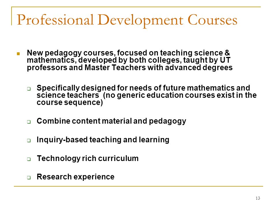 13 Professional Development Courses New pedagogy courses, focused on teaching science & mathematics, developed by both colleges, taught by UT professors and Master Teachers with advanced degrees  Specifically designed for needs of future mathematics and science teachers (no generic education courses exist in the course sequence)‏  Combine content material and pedagogy  Inquiry-based teaching and learning  Technology rich curriculum  Research experience