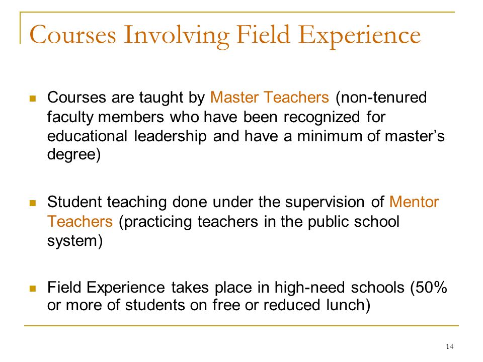 14 Courses Involving Field Experience Courses are taught by Master Teachers (non-tenured faculty members who have been recognized for educational leadership and have a minimum of master’s degree)‏ Student teaching done under the supervision of Mentor Teachers (practicing teachers in the public school system) Field Experience takes place in high-need schools (50% or more of students on free or reduced lunch)‏