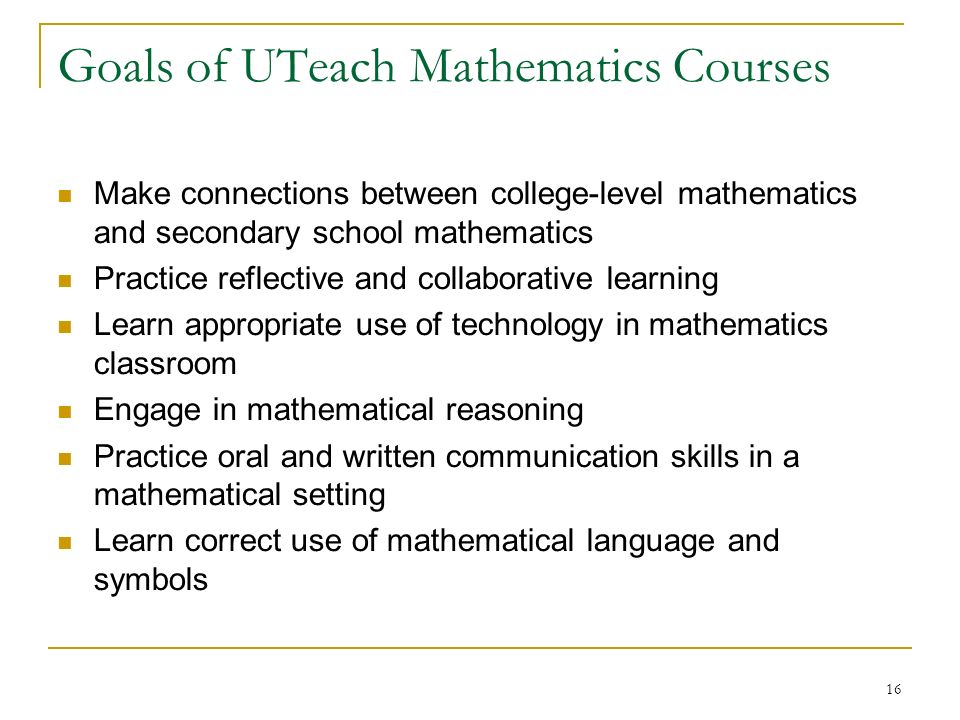 16 Goals of UTeach Mathematics Courses Make connections between college-level mathematics and secondary school mathematics Practice reflective and collaborative learning Learn appropriate use of technology in mathematics classroom Engage in mathematical reasoning Practice oral and written communication skills in a mathematical setting Learn correct use of mathematical language and symbols