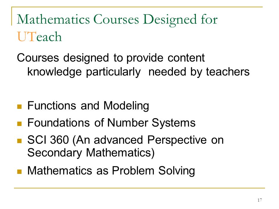 17 Mathematics Courses Designed for UTeach Courses designed to provide content knowledge particularly needed by teachers Functions and Modeling Foundations of Number Systems SCI 360 (An advanced Perspective on Secondary Mathematics)‏ Mathematics as Problem Solving