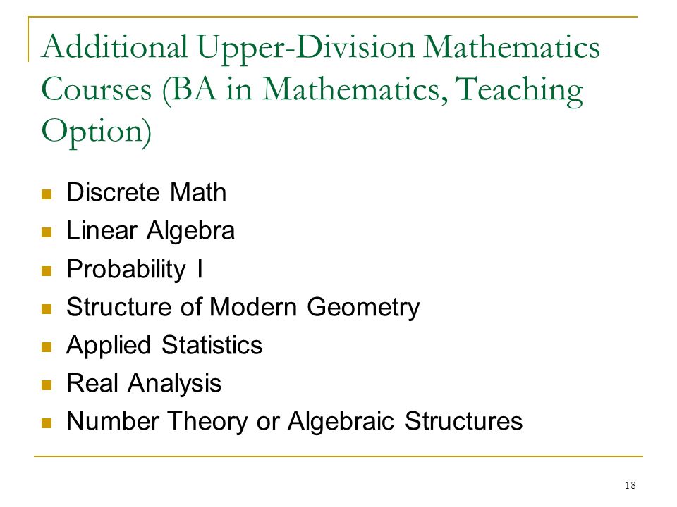 18 Additional Upper-Division Mathematics Courses (BA in Mathematics, Teaching Option) ‏ Discrete Math Linear Algebra Probability I Structure of Modern Geometry Applied Statistics Real Analysis Number Theory or Algebraic Structures