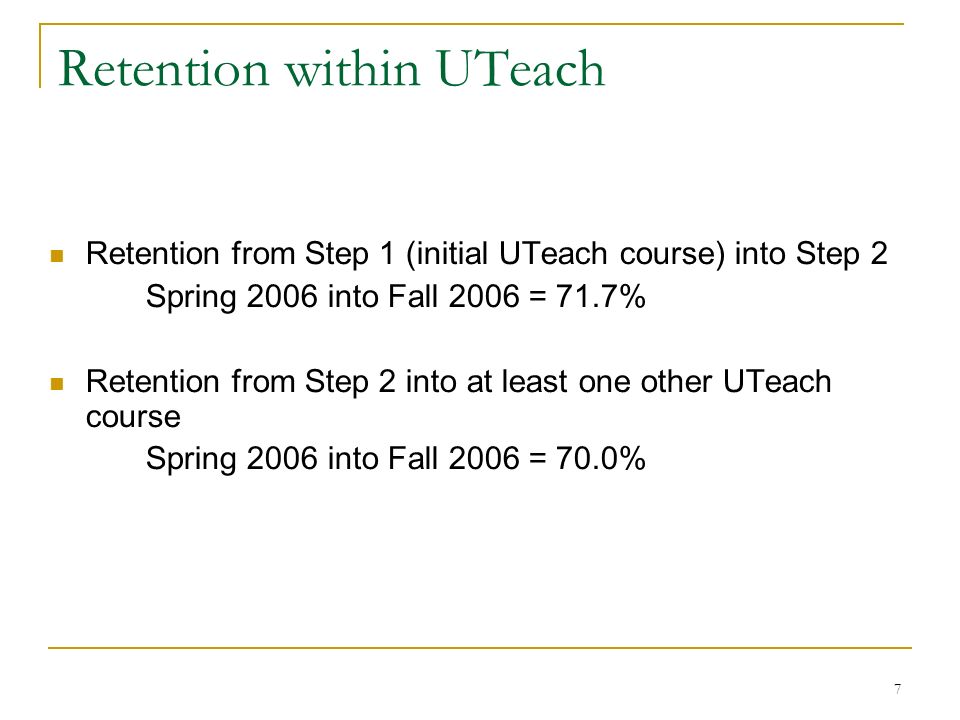 7 Retention within UTeach Retention from Step 1 (initial UTeach course) into Step 2 Spring 2006 into Fall 2006 = 71.7% Retention from Step 2 into at least one other UTeach course Spring 2006 into Fall 2006 = 70.0%