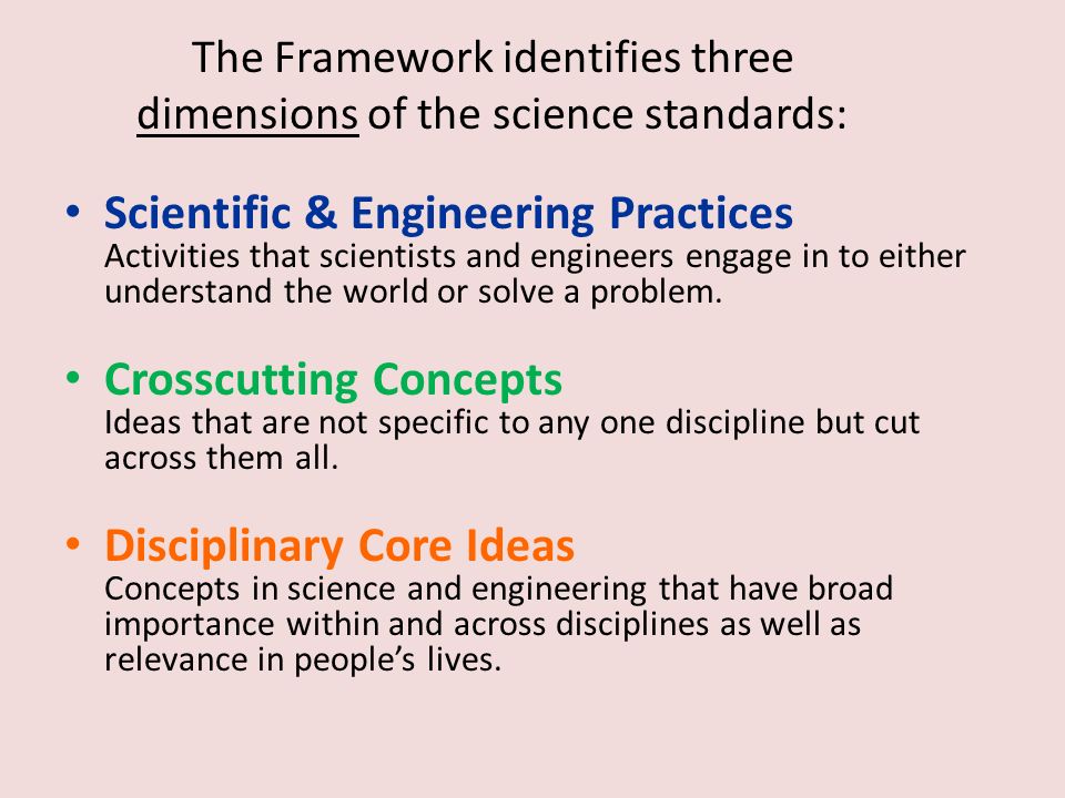 The Framework identifies three dimensions of the science standards: Scientific & Engineering Practices Activities that scientists and engineers engage in to either understand the world or solve a problem.
