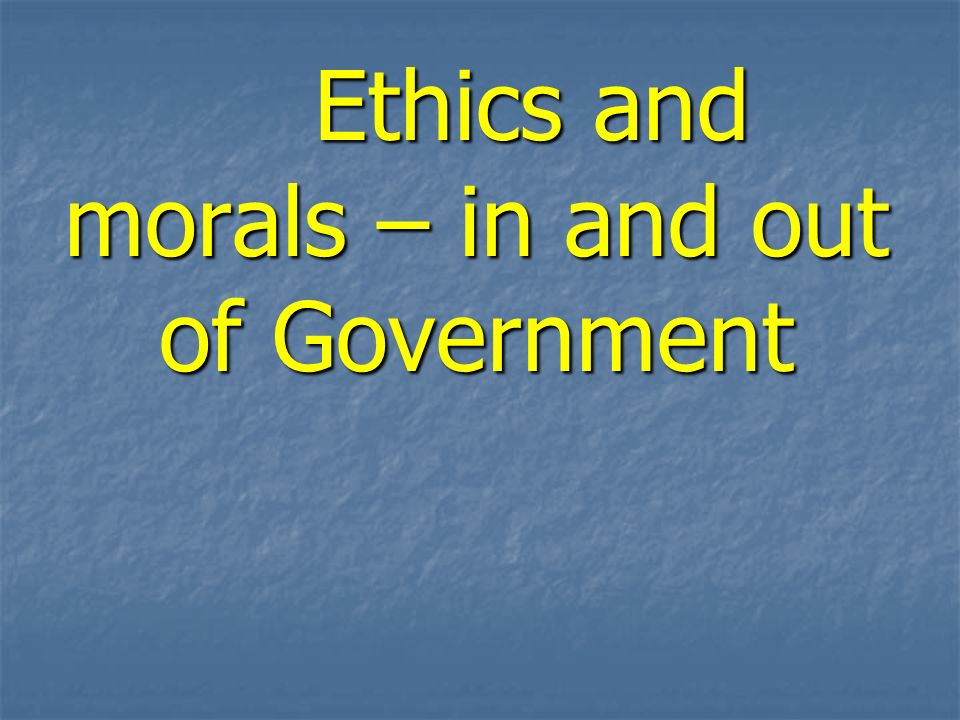 Ethics and morals – in and out of Government Ethics and morals – in and out of Government