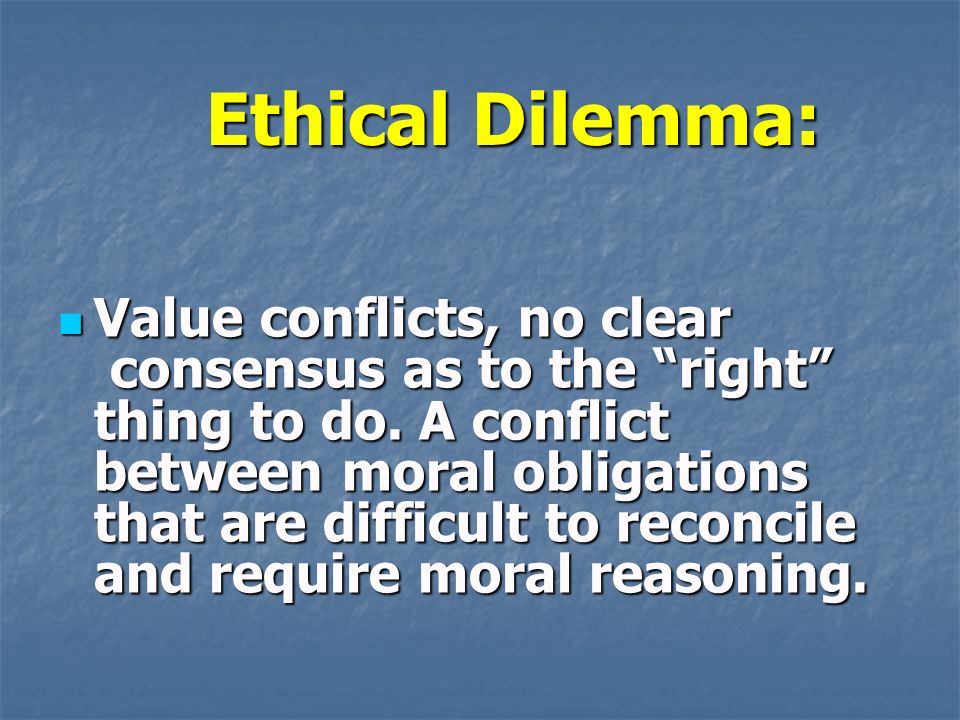 Ethical Dilemma: Value conflicts, no clear consensus as to the right thing to do.