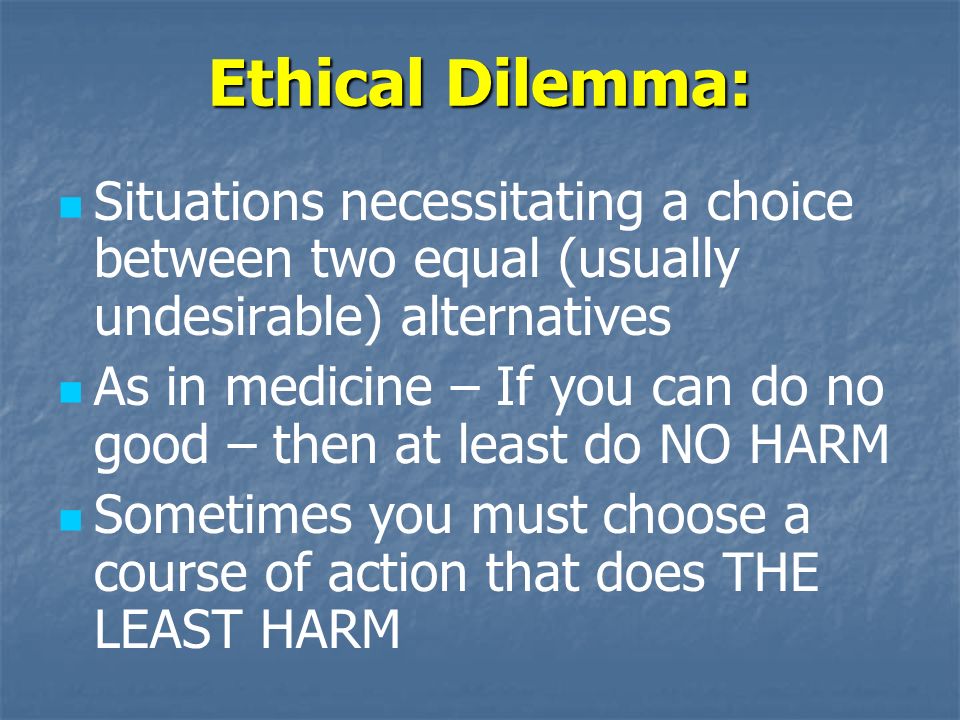 Ethical Dilemma: Situations necessitating a choice between two equal (usually undesirable) alternatives As in medicine – If you can do no good – then at least do NO HARM Sometimes you must choose a course of action that does THE LEAST HARM