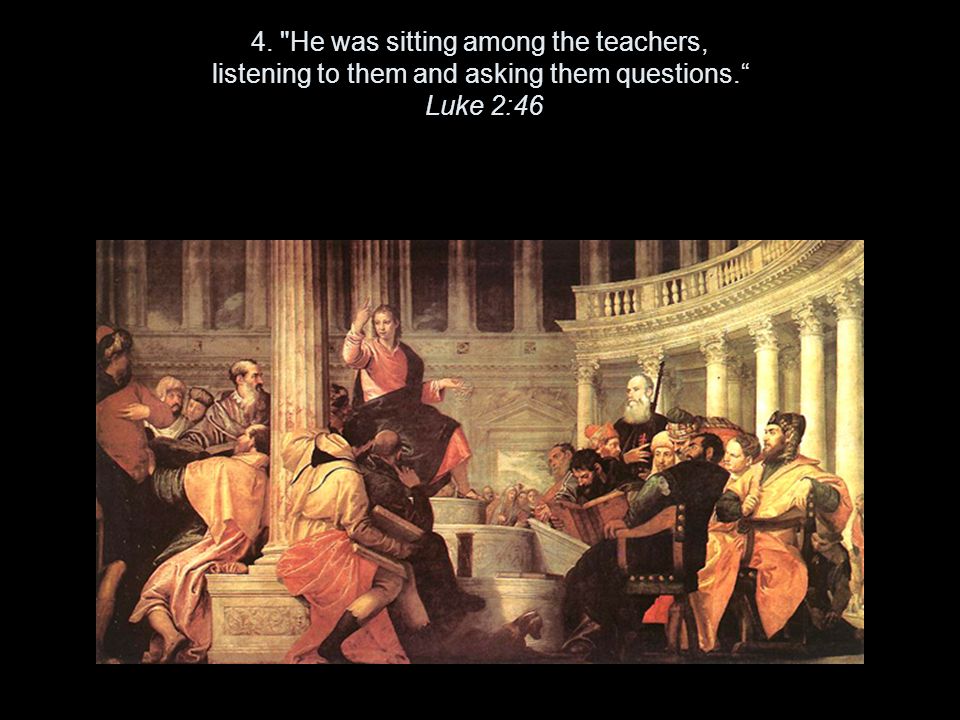 4. He was sitting among the teachers, listening to them and asking them questions. Luke 2:46