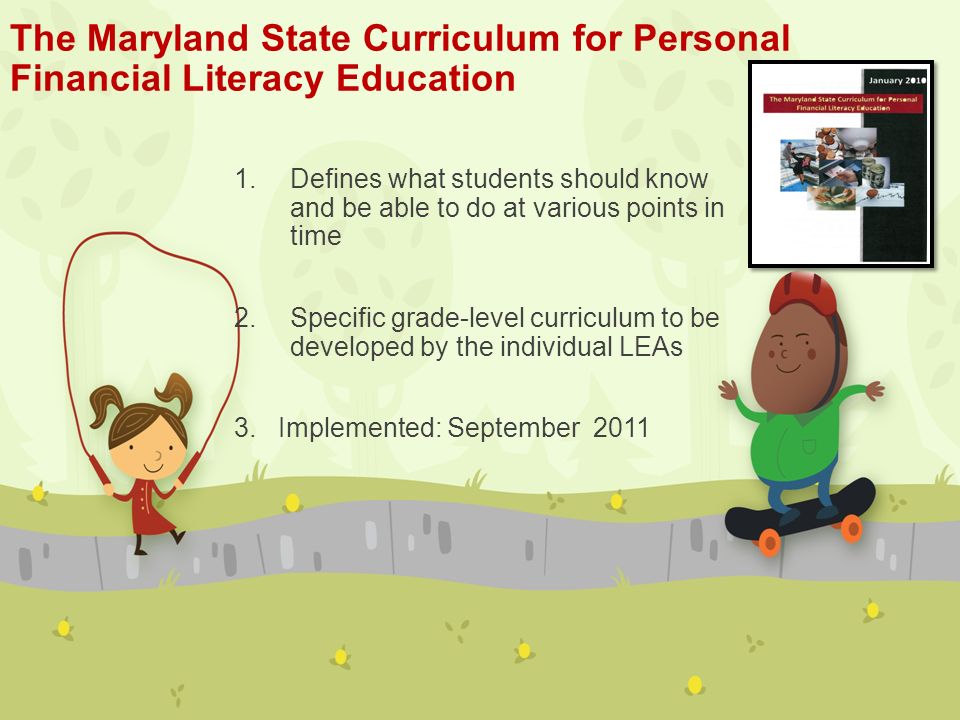 The Maryland State Curriculum for Personal Financial Literacy Education 1.Defines what students should know and be able to do at various points in time 2.Specific grade-level curriculum to be developed by the individual LEAs 3.