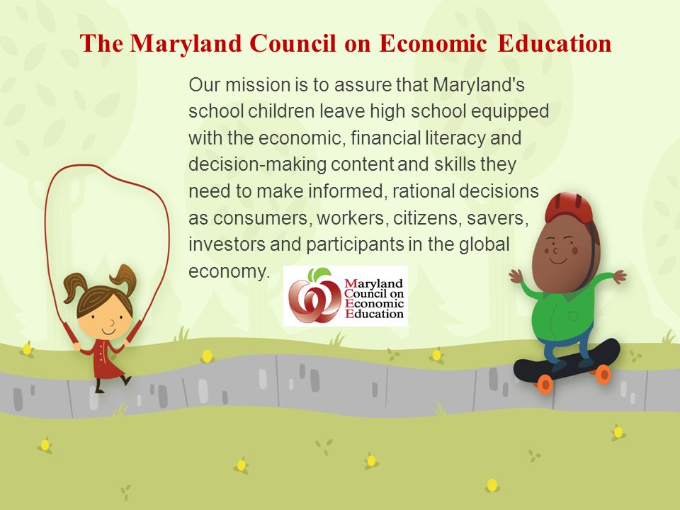 Our mission is to assure that Maryland s school children leave high school equipped with the economic, financial literacy and decision-making content and skills they need to make informed, rational decisions as consumers, workers, citizens, savers, investors and participants in the global economy.