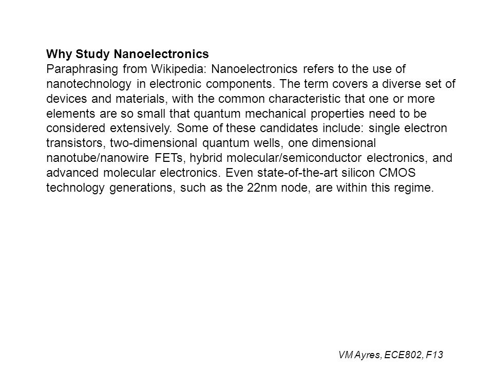 VM Ayres, ECE802, F13 Why Study Nanoelectronics Paraphrasing from Wikipedia: Nanoelectronics refers to the use of nanotechnology in electronic components.