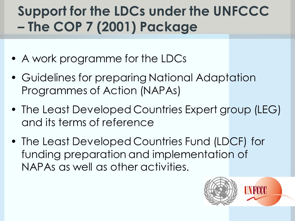 Support for the LDCs under the UNFCCC – The COP 7 (2001) Package A work programme for the LDCs Guidelines for preparing National Adaptation Programmes of Action (NAPAs) The Least Developed Countries Expert group (LEG) and its terms of reference The Least Developed Countries Fund (LDCF) for funding preparation and implementation of NAPAs as well as other activities.