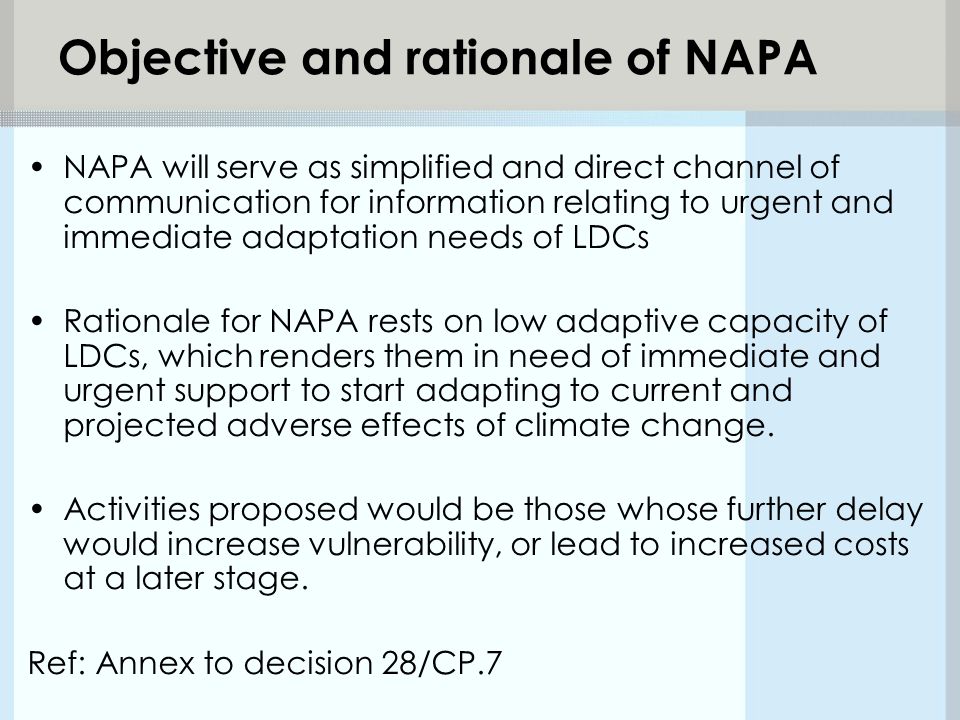 Objective and rationale of NAPA NAPA will serve as simplified and direct channel of communication for information relating to urgent and immediate adaptation needs of LDCs Rationale for NAPA rests on low adaptive capacity of LDCs, which renders them in need of immediate and urgent support to start adapting to current and projected adverse effects of climate change.