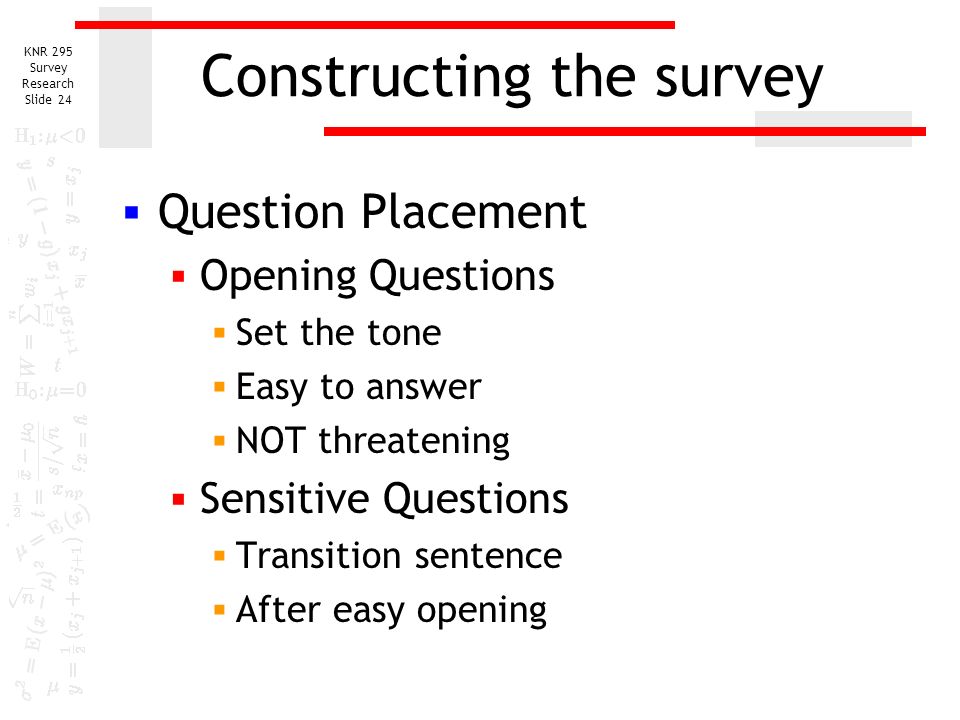 KNR 295 Survey Research Slide 23 Constructing the survey  Question Placement  Answers may be influenced by prior questions  Question may come too early or too late to arouse interest  May not receive sufficient attention