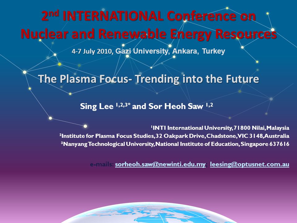 2 nd INTERNATIONAL Conference on Nuclear and Renewable Energy Resources 4-7 July 2010, 4-7 July 2010, Gazi University, Ankara, Turkey The Plasma Focus- Trending into the Future Sing Lee 1,2,3* and Sor Heoh Saw 1,2 1 INTI International University, Nilai, Malaysia 2 Institute for Plasma Focus Studies, 32 Oakpark Drive, Chadstone, VIC 3148, Australia 3 Nanyang Technological University, National Institute of Education, Singapore s: