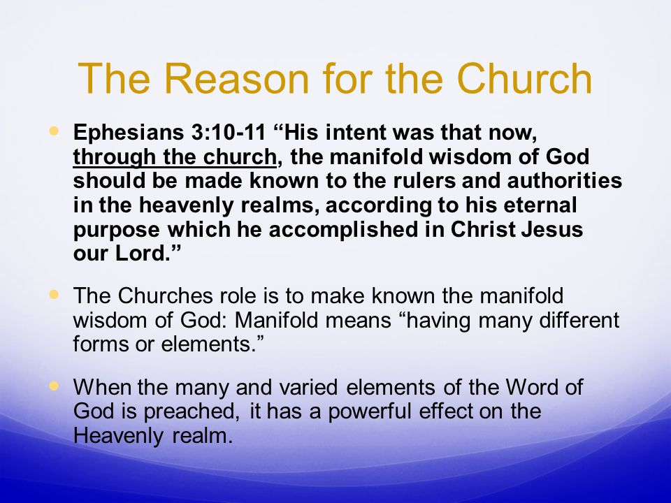 The Reason for the Church Ephesians 3:10-11 His intent was that now, through the church, the manifold wisdom of God should be made known to the rulers and authorities in the heavenly realms, according to his eternal purpose which he accomplished in Christ Jesus our Lord. The Churches role is to make known the manifold wisdom of God: Manifold means having many different forms or elements. When the many and varied elements of the Word of God is preached, it has a powerful effect on the Heavenly realm.